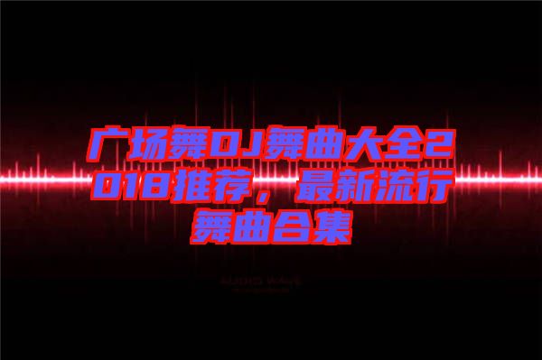 廣場舞DJ舞曲大全2018推薦,最新流行舞曲合集
