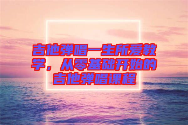 吉他彈唱一生所愛教學,從零基礎(chǔ)開始的吉他彈唱課程
