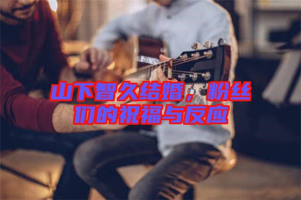 山下智久結婚，粉絲們的祝福與反應