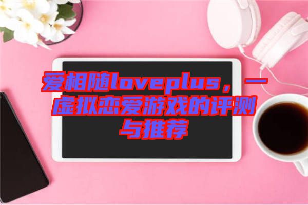 愛相隨loveplus，一虛擬戀愛游戲的評測與推薦