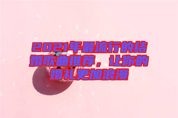2021年最流行的結婚歌曲推薦，讓你的婚禮更加浪漫