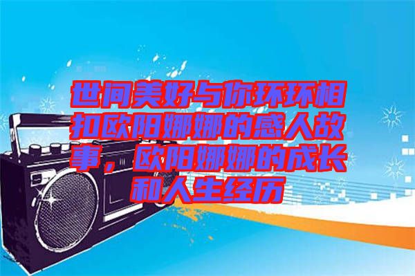 世間美好與你環環相扣歐陽娜娜的感人故事，歐陽娜娜的成長和人生經歷
