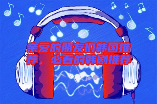 親愛的朋友們韓國推薦，必看的韓劇推薦