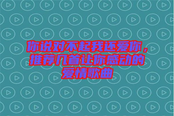 你說對不起我還愛你，推薦幾首讓你感動的愛情歌曲
