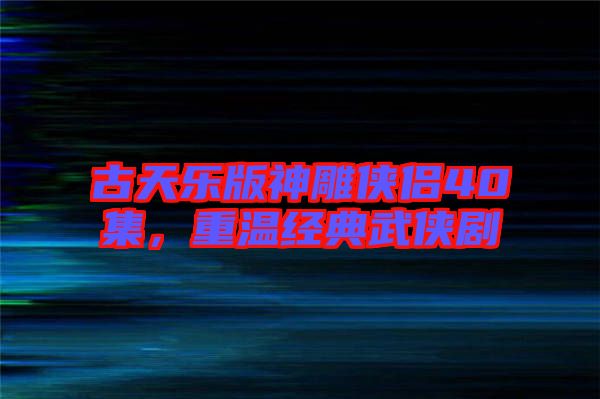 古天樂版神雕俠侶40集，重溫經典武俠劇