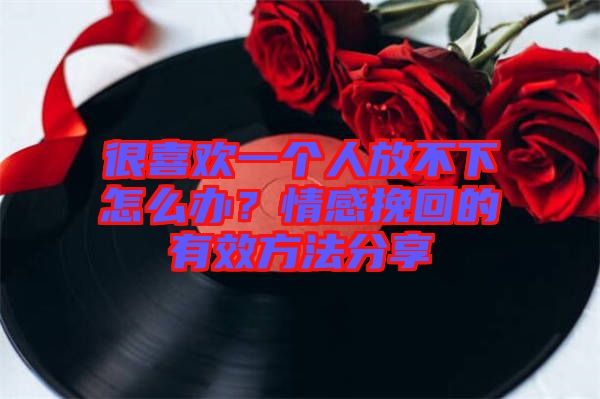很喜歡一個人放不下怎么辦？情感挽回的有效方法分享