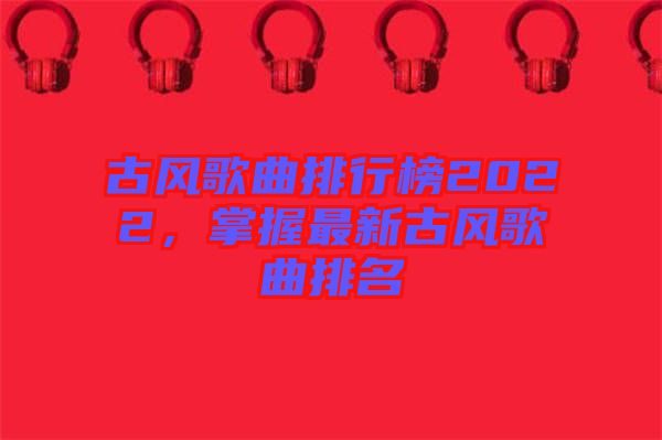 古風(fēng)歌曲排行榜2022，掌握最新古風(fēng)歌曲排名