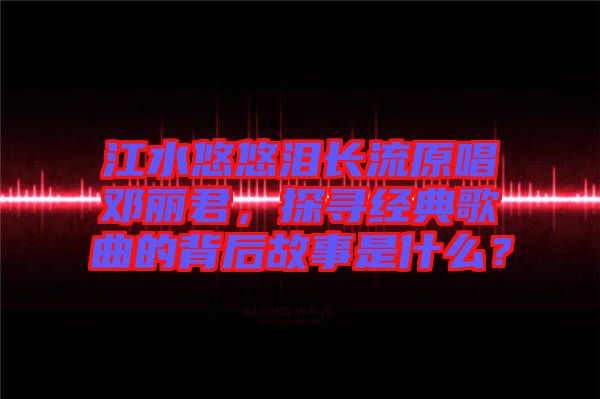 江水悠悠淚長流原唱鄧麗君，探尋經典歌曲的背后故事是什么？