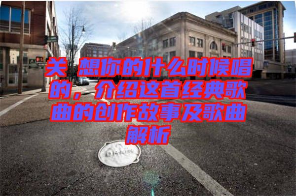 關(guān)喆想你的什么時(shí)候唱的,介紹這首經(jīng)典歌曲的創(chuàng)作故事及歌曲解析