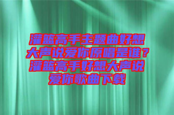 灌籃高手主題曲好想大聲說愛你原唱是誰？灌籃高手好想大聲說愛你歌曲下載