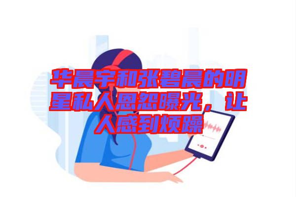 華晨宇和張碧晨的明星私人恩怨曝光，讓人感到煩躁