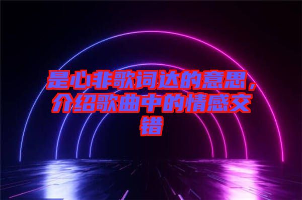 是心非歌詞達(dá)的意思，介紹歌曲中的情感交錯(cuò)
