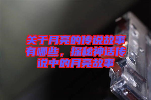 關(guān)于月亮的傳說故事有哪些,探秘神話傳說中的月亮故事