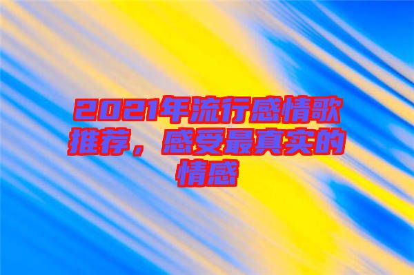 2021年流行感情歌推薦，感受最真實的情感