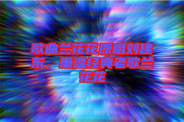 歌曲蘭花花原唱劉建東,重溫經典老歌蘭花花