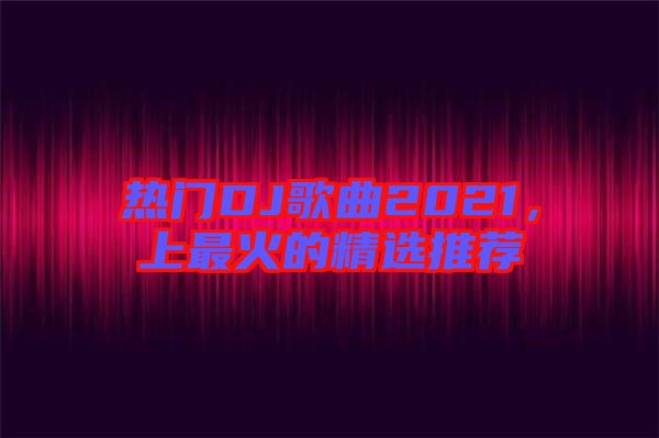熱門DJ歌曲2021，上最火的精選推薦