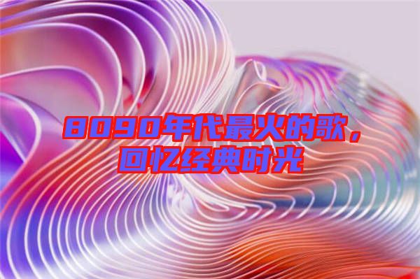 8090年代最火的歌,回憶經(jīng)典時(shí)光