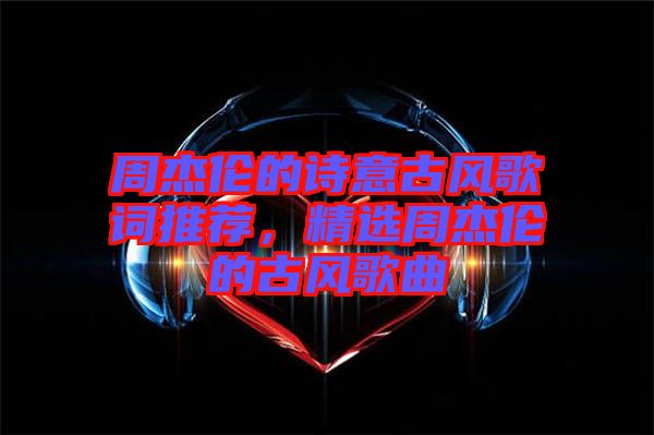 周杰倫的詩意古風歌詞推薦，精選周杰倫的古風歌曲