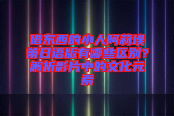 借東西的小人阿莉埃蒂日語版有哪些區(qū)別？解析影片中的文化元素