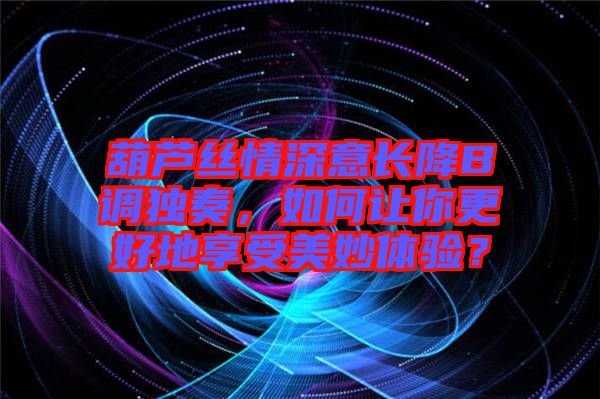 葫蘆絲情深意長(zhǎng)降B調(diào)獨(dú)奏,如何讓你更好地享受美妙體驗(yàn)?