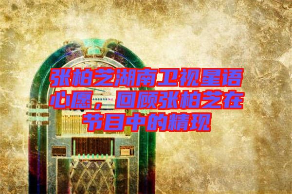 張柏芝湖南衛視星語心愿，回顧張柏芝在節目中的精現