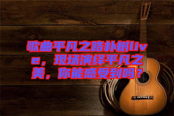 歌曲平凡之路樸樹live，現場演繹平凡之美，你能感受到嗎？