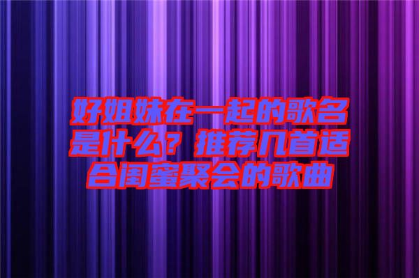 好姐妹在一起的歌名是什么？推薦幾首適合閨蜜聚會的歌曲