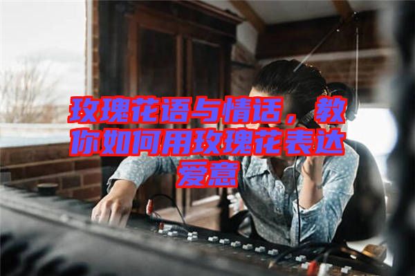 玫瑰花語與情話,教你如何用玫瑰花表達(dá)愛意