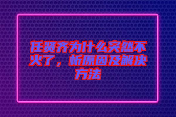 任賢齊為什么突然不火了，析原因及解決方法