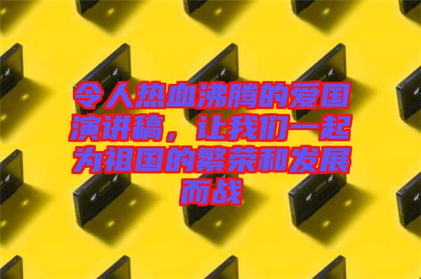 令人熱血沸騰的愛國演講稿,讓我們一起為祖國的繁榮和發(fā)展而戰(zhàn)