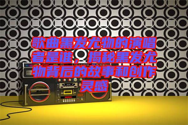 歌曲黑發尤物的演唱者是誰，揭秘黑發尤物背后的故事和創作靈感