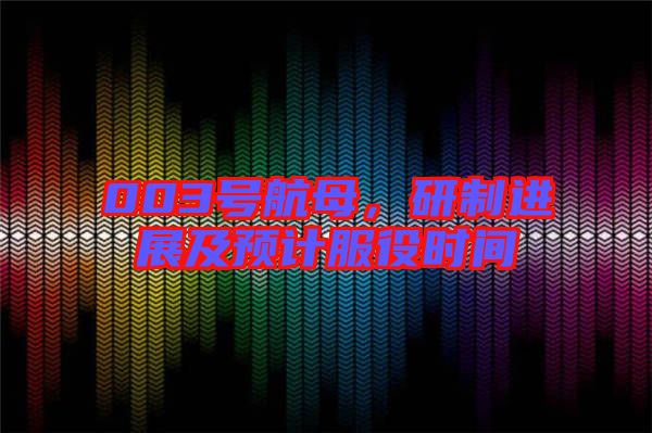 003號航母，研制進展及預計服役時間