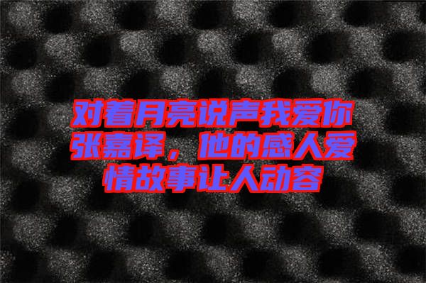 對著月亮說聲我愛你張嘉譯，他的感人愛情故事讓人動容