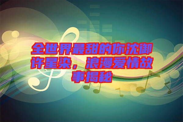全世界最甜的你沈御許星染，浪漫愛情故事揭秘