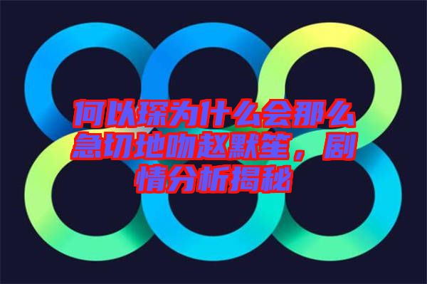 何以琛為什么會那么急切地吻趙默笙，劇情分析揭秘
