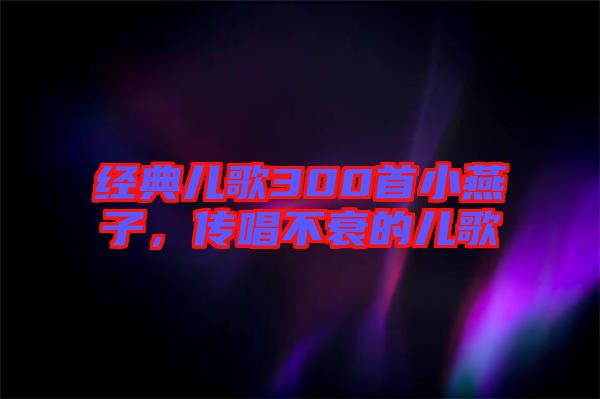 經典兒歌300首小燕子,傳唱不衰的兒歌