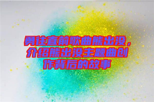 勇往直前歌曲熊出沒，介紹熊出沒主題曲創作背后的故事