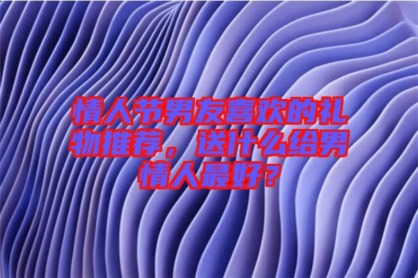 情人節男友喜歡的禮物推薦,送什么給男情人最好?