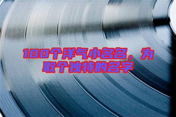 100個(gè)洋氣小名名,為取個(gè)獨(dú)特的名字