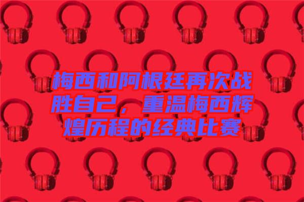 梅西和阿根廷再次戰勝自己,重溫梅西輝煌歷程的經典比賽