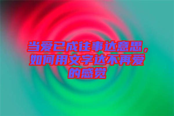 當愛已成往事達意思，如何用文字達不再愛的感覺