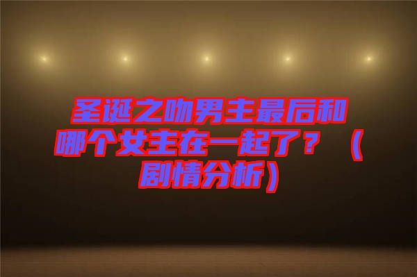 圣誕之吻男主最后和哪個女主在一起了？（劇情分析）