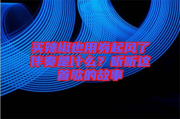 買(mǎi)辣椒也用券起風(fēng)了伴奏是什么?聽(tīng)聽(tīng)這首歌的故事