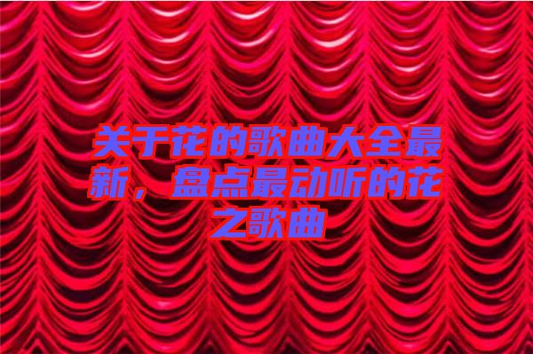 關(guān)于花的歌曲大全最新,盤點(diǎn)最動聽的花之歌曲