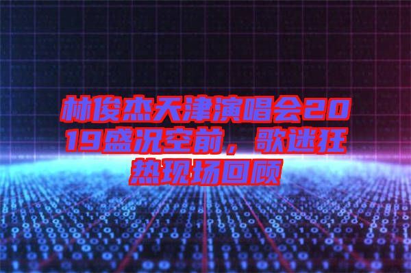 林俊杰天津演唱會2019盛況空前,歌迷狂熱現(xiàn)場回顧