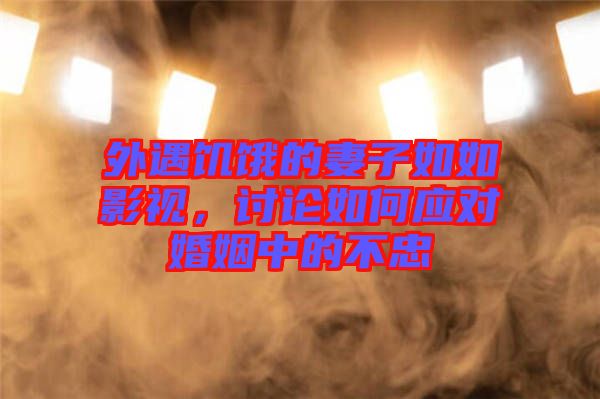 外遇饑餓的妻子如如影視,討論如何應對婚姻中的不忠