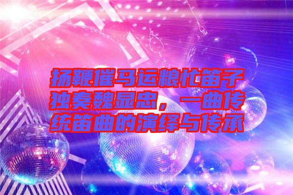 揚鞭催馬運糧忙笛子獨奏魏顯忠，一曲傳統笛曲的演繹與傳承