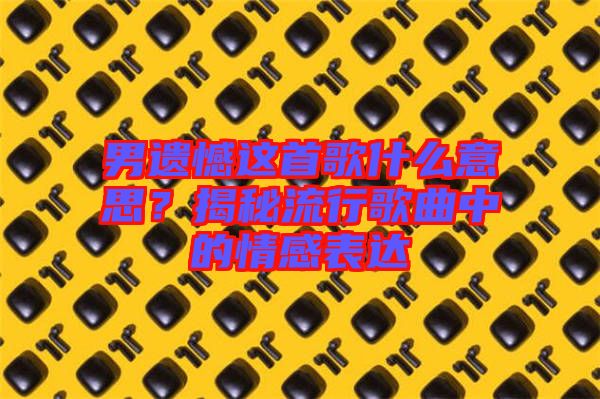 男遺憾這首歌什么意思？揭秘流行歌曲中的情感表達