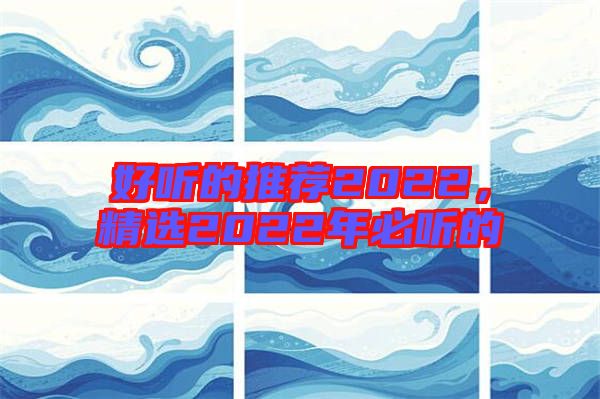好聽(tīng)的推薦2022,精選2022年必聽(tīng)的