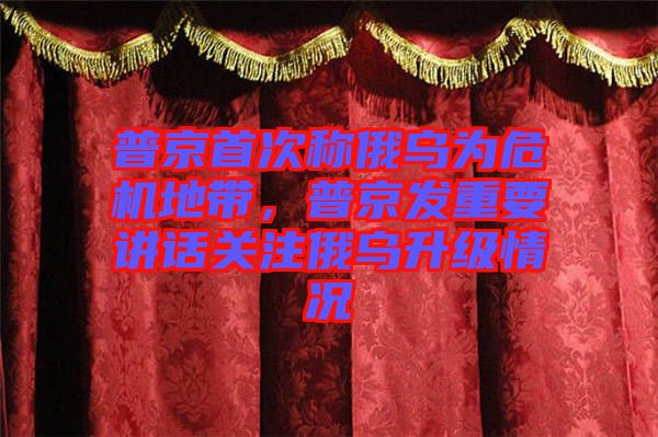 普京首次稱俄烏為危機地帶，普京發重要講話關注俄烏升級情況